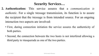 Security Services…
2. Authentication: This service assures that a communication is
authentic. For a single Message transmission, its function is to assure
the recipient that the Message is from intended source. For an ongoing
interaction two aspects are involved:
• First, during connection initiation the service assures the authenticity of
both parties.
• Second, the connection between the two hosts is not interfered allowing a
third party to Masquerade as one of the two parties.
12-11-2022 Nuthanakanti Bhaskar 18
 