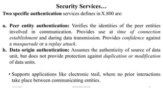 Security Services…
Two specific authentication services defines inX.800 are:
a. Peer entity authentication: Verifies the identities of the peer entities
involved in communication. Provides use at time of connection
establishment and during data transmission. Provides confidence against
a masquerade or a replay attack.
b. Data origin authentication: Assumes the authenticity of source of data
unit, but does not provide protection against duplication or modification
of data units.
• Supports applications like electronic Mail, where no prior interactions
take place between communicating entities.
12-11-2022 Nuthanakanti Bhaskar 19
 