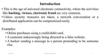 Introduction
• This is the age of universal electronic connectivity, where the activities
like hacking, viruses, electronic fraud are very common.
• Unless security Measures are taken, a network conversation or a
distributed application can be compromised easily.
Examples:
• Online purchases using a credit/debit card.
• A customer unknowingly being directed to a false website.
• A hacker sending a message to a person pretending to be someone
else.
12-11-2022 Nuthanakanti Bhaskar 2
 
