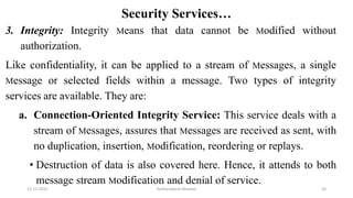 Security Services…
3. Integrity: Integrity Means that data cannot be Modified without
authorization.
Like confidentiality, it can be applied to a stream of Messages, a single
Message or selected fields within a message. Two types of integrity
services are available. They are:
a. Connection-Oriented Integrity Service: This service deals with a
stream of Messages, assures that Messages are received as sent, with
no duplication, insertion, Modification, reordering or replays.
• Destruction of data is also covered here. Hence, it attends to both
message stream Modification and denial of service.
12-11-2022 Nuthanakanti Bhaskar 20
 