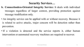 Security Services…
b. Connectionless-Oriented Integrity Service: It deals with individual
Messages regardless of larger context, providing protection against
Message Modification only.
• An integrity service can be applied with or without recovery. Because it
is related to active attacks, Major concern will be detection rather than
prevention.
• If a violation is detected and the service reports it, either human
intervention or automated recovery Machines are required to recover.
12-11-2022 Nuthanakanti Bhaskar 21
 