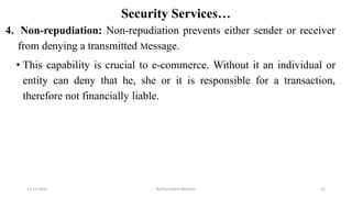 Security Services…
4. Non-repudiation: Non-repudiation prevents either sender or receiver
from denying a transmitted Message.
• This capability is crucial to e-commerce. Without it an individual or
entity can deny that he, she or it is responsible for a transaction,
therefore not financially liable.
12-11-2022 Nuthanakanti Bhaskar 22
 