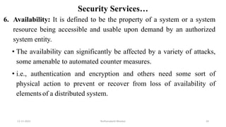 Security Services…
6. Availability: It is defined to be the property of a system or a system
resource being accessible and usable upon demand by an authorized
system entity.
• The availability can significantly be affected by a variety of attacks,
some amenable to automated counter measures.
• i.e., authentication and encryption and others need some sort of
physical action to prevent or recover from loss of availability of
elements of a distributed system.
12-11-2022 Nuthanakanti Bhaskar 24
 