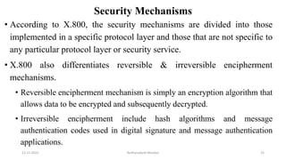Security Mechanisms
• According to X.800, the security mechanisms are divided into those
implemented in a specific protocol layer and those that are not specific to
any particular protocol layer or security service.
• X.800 also differentiates reversible & irreversible encipherment
mechanisms.
• Reversible encipherment mechanism is simply an encryption algorithm that
allows data to be encrypted and subsequently decrypted.
• Irreversible encipherment include hash algorithms and message
authentication codes used in digital signature and message authentication
applications.
12-11-2022 Nuthanakanti Bhaskar 25
 