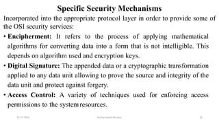 Specific Security Mechanisms
Incorporated into the appropriate protocol layer in order to provide some of
the OSI security services:
• Encipherment: It refers to the process of applying mathematical
algorithms for converting data into a form that is not intelligible. This
depends on algorithm used and encryption keys.
• Digital Signature: The appended data or a cryptographic transformation
applied to any data unit allowing to prove the source and integrity of the
data unit and protect against forgery.
• Access Control: A variety of techniques used for enforcing access
permissions to the systemresources.
12-11-2022 Nuthanakanti Bhaskar 26
 