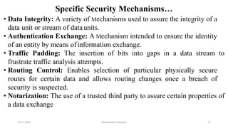 Specific Security Mechanisms…
• Data Integrity: A variety of Mechanisms used to assure the integrity of a
data unit or stream of dataunits.
• Authentication Exchange: A Mechanism intended to ensure the identity
of an entity by means ofinformation exchange.
• Traffic Padding: The insertion of bits into gaps in a data stream to
frustrate traffic analysis attempts.
• Routing Control: Enables selection of particular physically secure
routes for certain data and allows routing changes once a breach of
security is suspected.
• Notarization: The use of a trusted third party to assure certain properties of
a data exchange
12-11-2022 Nuthanakanti Bhaskar 27
 