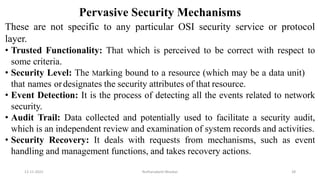 Pervasive Security Mechanisms
These are not specific to any particular OSI security service or protocol
layer.
• Trusted Functionality: That which is perceived to be correct with respect to
some criteria.
• Security Level: The Marking bound to a resource (which may be a data unit)
that names ordesignates the security attributes of that resource.
• Event Detection: It is the process of detecting all the events related to network
security.
• Audit Trail: Data collected and potentially used to facilitate a security audit,
which is an independent review and examination of system records and activities.
• Security Recovery: It deals with requests from mechanisms, such as event
handling and management functions, and takes recovery actions.
12-11-2022 Nuthanakanti Bhaskar 28
 