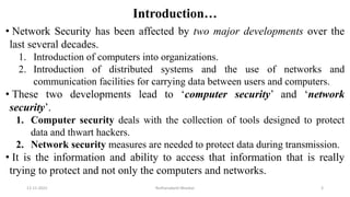 Introduction…
• Network Security has been affected by two major developments over the
last several decades.
1. Introduction of computers into organizations.
2. Introduction of distributed systems and the use of networks and
communication facilities for carrying data between users and computers.
• These two developments lead to ‘computer security’ and ‘network
security’.
1. Computer security deals with the collection of tools designed to protect
data and thwart hackers.
2. Network security measures are needed to protect data during transmission.
• It is the information and ability to access that information that is really
trying to protect and not only the computers and networks.
12-11-2022 Nuthanakanti Bhaskar 3
 