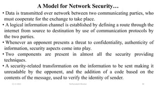 A Model for Network Security…
• Data is transmitted over network between two communicating parties, who
must cooperate for the exchange to take place.
• A logical information channel is established by defining a route through the
internet from source to destination by use of communication protocols by
the two parties.
• Whenever an opponent presents a threat to confidentiality, authenticity of
information, security aspects come into play.
• Two components are present in almost all the security providing
techniques.
• A security-related transformation on the information to be sent making it
unreadable by the opponent, and the addition of a code based on the
contents of the message, used to verify the identity of sender.
12-11-2022 Nuthanakanti Bhaskar 30
 