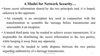 A Model for Network Security…
• Some secret information shared by the two principals and, it is hoped,
unknown to the opponent.
• An example is an encryption key used in conjunction with the
transformation to scramble the Message before transmission and
unscramble it on reception.
• A trusted third party May be needed to achieve secure transmission. It is
responsible for distributing the secret information to the two parties,
while keeping it away from any opponent.
• It also May be needed to settle disputes between the two parties
regarding authenticity of a message transmission.
12-11-2022 Nuthanakanti Bhaskar 31
 