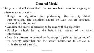 General Model
• The general Model shows that there are four basic tasks in designing a
particular security service:
• Design an algorithm for performing the security-related
transformation. The algorithm should be such that an opponent
cannot defeat its purpose
• Generate the secret information to be used with the algorithm
• Develop methods for the distribution and sharing of the secret
information
• Specify a protocol to be used by the two principals that Makes use of
the security algorithm and the secret information to achieve a
particular security service
12-11-2022 Nuthanakanti Bhaskar 32
 