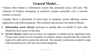General Model…
• Various other threats to information system like unwanted access still exist. The
existence of hackers attempting to penetrate systems accessible over a network
remains a concern.
• Another threat is placement of some logic in computer system affecting various
applications and utility programs. This inserted code presents two kinds of threats:
1. Information access threats intercept or modify data on behalf of users who
should not have access to that data
2. Service threats exploit service flaws in computers to inhibit use by legitimate users
Viruses and worms are two examples of software attacks inserted into the system by
Means of a disk oral so across the network. The security Mechanisms needed to cope
with unwanted access fall into two broad categories.
12-11-2022 Nuthanakanti Bhaskar 34
 