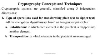 Cryptography Concepts and Techniques
Cryptographic systems are generally classified along 3 independent
dimensions:
1. Type of operations used for transforming plain text to cipher text:
All the encryption algorithms are based on two general principles:
a. Substitution: in which each element in the plaintext is mapped into
another element.
b. Transposition: in which elements in the plaintext are rearranged.
12-11-2022 Nuthanakanti Bhaskar 36
 