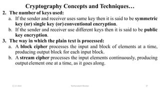 Cryptography Concepts and Techniques…
2. The number of keys used:
a. If the sender and receiver uses same key then it is said to be symmetric
key (or) single key (or) conventional encryption.
b. If the sender and receiver use different keys then it is said to be public
key encryption.
3. The way in which the plain text is processed:
a. A block cipher processes the input and block of elements at a time,
producing output block for each input block.
b. A stream cipher processes the input elements continuously, producing
outputelement one at a time, as it goes along.
12-11-2022 Nuthanakanti Bhaskar 37
 