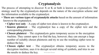 Cryptanalysis
The process of attempting to discover X or K or both is known as cryptanalysis. The
strategy used by the cryptanalysis depends on the nature of the encryption scheme and
the information available to the cryptanalyst.
• There are various types of cryptanalytic attacks based on the amount of information
known to the cryptanalyst.
• Cipher text only – A copy of cipher text alone is known to the cryptanalyst.
• Known plaintext – The cryptanalyst has a copy of the cipher text and the
corresponding plaintext.
• Chosen plaintext – The cryptanalysts gains temporary access to the encryption
Machine. They cannot open it to find the key, however; they can encrypt a large
number of suitably chosen plaintexts and try to use the resulting cipher texts to
deduce the key.
• Chosen cipher text – The cryptanalyst obtains temporary access to the
decryption Machine, uses it to decrypt several string of symbols, and tries to use
the results to deduce the key.
12-11-2022 Nuthanakanti Bhaskar 38
 