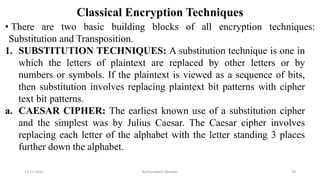 Classical Encryption Techniques
• There are two basic building blocks of all encryption techniques:
Substitution and Transposition.
1. SUBSTITUTION TECHNIQUES: A substitution technique is one in
which the letters of plaintext are replaced by other letters or by
numbers or symbols. If the plaintext is viewed as a sequence of bits,
then substitution involves replacing plaintext bit patterns with cipher
text bit patterns.
a. CAESAR CIPHER: The earliest known use of a substitution cipher
and the simplest was by Julius Caesar. The Caesar cipher involves
replacing each letter of the alphabet with the letter standing 3 places
further down the alphabet.
12-11-2022 Nuthanakanti Bhaskar 39
 