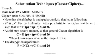 Substitution Techniques (Caesar Cipher)…
Example:
Plain text: PAY MORE MONEY
Cipher text: SDB PRUH PRQHB
• Note that the alphabet is wrapped around, so that letter following:
• Z‟ is „a”. For each plaintext letter p, substitute the cipher text letter c
such that C = E (p) = (p+3) Mod 26
• A shift May be any amount, so that general Caesar algorithm is
C = E (p) = (p+k) Mod 26
Where k takes on a value in the range 1 to 25.
• The decryption algorithm is
P = D(C) = (C-k) Mod 26
12-11-2022 Nuthanakanti Bhaskar 40
 
