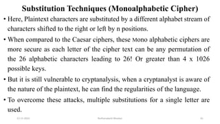 Substitution Techniques (Monoalphabetic Cipher)
• Here, Plaintext characters are substituted by a different alphabet stream of
characters shifted to the right or left by n positions.
• When compared to the Caesar ciphers, these Mono alphabetic ciphers are
more secure as each letter of the cipher text can be any permutation of
the 26 alphabetic characters leading to 26! Or greater than 4 x 1026
possible keys.
• But it is still vulnerable to cryptanalysis, when a cryptanalyst is aware of
the nature of the plaintext, he can find the regularities of the language.
• To overcome these attacks, multiple substitutions for a single letter are
used.
12-11-2022 Nuthanakanti Bhaskar 41
 