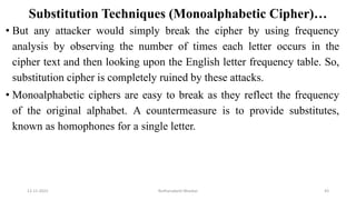 Substitution Techniques (Monoalphabetic Cipher)…
• But any attacker would simply break the cipher by using frequency
analysis by observing the number of times each letter occurs in the
cipher text and then looking upon the English letter frequency table. So,
substitution cipher is completely ruined by these attacks.
• Monoalphabetic ciphers are easy to break as they reflect the frequency
of the original alphabet. A countermeasure is to provide substitutes,
known as homophones for a single letter.
12-11-2022 Nuthanakanti Bhaskar 43
 