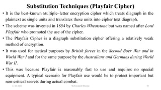 Substitution Techniques (Playfair Cipher)
• It is the best-known Multiple–letter encryption cipher which treats diagraph in the
plaintext as single units and translates these units into cipher text diagraph.
• The scheme was invented in 1854 by Charles Wheatstone but was named after Lord
Playfair who promoted the use of the cipher.
• The Playfair Cipher is a diagraph substitution cipher offering a relatively weak
method of encryption.
• It was used for tactical purposes by British forces in the Second Boer War and in
World War I and for the same purpose by the Australians and Germans during World
War II.
• This was because Playfair is reasonably fast to use and requires no special
equipment. A typical scenario for Playfair use would be to protect important but
non-critical secrets during actual combat.
12-11-2022 Nuthanakanti Bhaskar 44
 