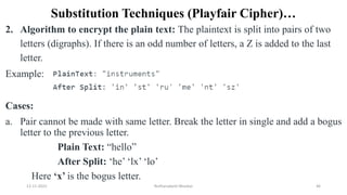 Substitution Techniques (Playfair Cipher)…
2. Algorithm to encrypt the plain text: The plaintext is split into pairs of two
letters (digraphs). If there is an odd number of letters, a Z is added to the last
letter.
Example:
Cases:
a. Pair cannot be made with same letter. Break the letter in single and add a bogus
letter to the previous letter.
Plain Text: “hello”
After Split: ‘he’ ‘lx’ ‘lo’
Here ‘x’ is the bogus letter.
12-11-2022 Nuthanakanti Bhaskar 46
 