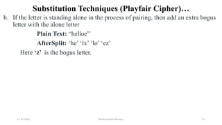 Substitution Techniques (Playfair Cipher)…
b. If the letter is standing alone in the process of pairing, then add an extra bogus
letter with the alone letter
Plain Text: “helloe”
AfterSplit: ‘he’ ‘lx’ ‘lo’ ‘ez’
Here ‘z’ is the bogus letter.
12-11-2022 Nuthanakanti Bhaskar 47
 