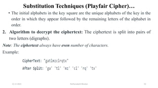 Substitution Techniques (Playfair Cipher)…
• The initial alphabets in the key square are the unique alphabets of the key in the
order in which they appear followed by the remaining letters of the alphabet in
order.
2. Algorithm to decrypt the ciphertext: The ciphertext is split into pairs of
two letters (digraphs).
Note: The ciphertext always have even number of characters.
Example:
12-11-2022 Nuthanakanti Bhaskar 53
 