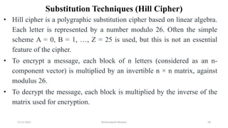 Substitution Techniques (Hill Cipher)
• Hill cipher is a polygraphic substitution cipher based on linear algebra.
Each letter is represented by a number modulo 26. Often the simple
scheme A = 0, B = 1, …, Z = 25 is used, but this is not an essential
feature of the cipher.
• To encrypt a message, each block of n letters (considered as an n-
component vector) is multiplied by an invertible n × n matrix, against
modulus 26.
• To decrypt the message, each block is multiplied by the inverse of the
matrix used for encryption.
12-11-2022 Nuthanakanti Bhaskar 58
 