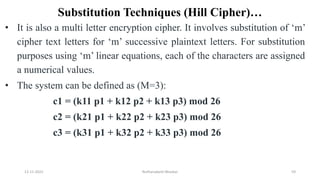 Substitution Techniques (Hill Cipher)…
• It is also a multi letter encryption cipher. It involves substitution of ‘m’
cipher text letters for ‘m’ successive plaintext letters. For substitution
purposes using ‘m’ linear equations, each of the characters are assigned
a numerical values.
• The system can be defined as (M=3):
c1 = (k11 p1 + k12 p2 + k13 p3) mod 26
c2 = (k21 p1 + k22 p2 + k23 p3) mod 26
c3 = (k31 p1 + k32 p2 + k33 p3) mod 26
12-11-2022 Nuthanakanti Bhaskar 59
 