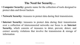 The Need for Security…
• Computer Security: generic name for the collection of tools designed to
protect data and thwart hackers
• Network Security: Measures to protect data during their transmission.
• Internet Security: Measures to protect data during their transmission
over a collection of interconnected networks our focus is on Internet
Security, which consists of Measures to deter, prevent, detect, and
correct security violations that involve the transmission & storage of
information
12-11-2022 Nuthanakanti Bhaskar 6
 
