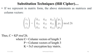 Substitution Techniques (Hill Cipher)…
• If we represent in matrix form, the above statements as matrices and
column vectors:
Thus, C = KP Mod 26,
where C= Column vectors of length 3
P = Column vectors of length 3
K =3x3 encryption key Matrix.
12-11-2022 Nuthanakanti Bhaskar 60
 