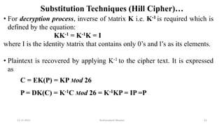 Substitution Techniques (Hill Cipher)…
• For decryption process, inverse of Matrix K i.e. K-1 is required which is
defined by the equation:
KK-1 = K-1K = I
where I is the identity Matrix that contains only 0’s and1’s as its elements.
• Plaintext is recovered by applying K-1 to the cipher text. It is expressed
as
C = EK(P) = KP Mod 26
P = DK(C) = K-1C Mod 26 = K-1KP = IP =P
12-11-2022 Nuthanakanti Bhaskar 61
 