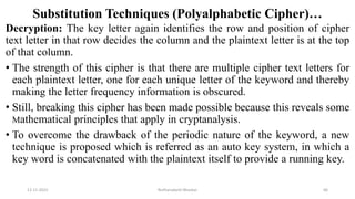 Substitution Techniques (Polyalphabetic Cipher)…
Decryption: The key letter again identifies the row and position of cipher
text letter in that row decides the column and the plaintext letter is at the top
of that column.
• The strength of this cipher is that there are multiple cipher text letters for
each plaintext letter, one for each unique letter of the keyword and thereby
making the letter frequency information is obscured.
• Still, breaking this cipher has been made possible because this reveals some
Mathematical principles that apply in cryptanalysis.
• To overcome the drawback of the periodic nature of the keyword, a new
technique is proposed which is referred as an auto key system, in which a
key word is concatenated with the plaintext itself to provide a running key.
12-11-2022 Nuthanakanti Bhaskar 66
 