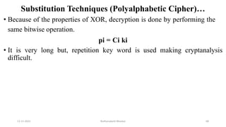 Substitution Techniques (Polyalphabetic Cipher)…
• Because of the properties of XOR, decryption is done by performing the
same bitwise operation.
pi = Ci ki
• It is very long but, repetition key word is used making cryptanalysis
difficult.
12-11-2022 Nuthanakanti Bhaskar 68
 
