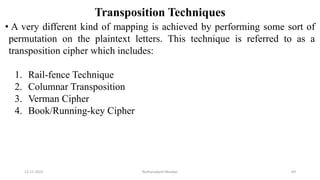 Transposition Techniques
• A very different kind of mapping is achieved by performing some sort of
permutation on the plaintext letters. This technique is referred to as a
transposition cipher which includes:
1. Rail-fence Technique
2. Columnar Transposition
3. Verman Cipher
4. Book/Running-key Cipher
12-11-2022 Nuthanakanti Bhaskar 69
 