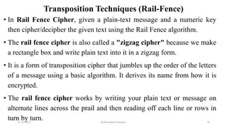 Transposition Techniques (Rail-Fence)
• In Rail Fence Cipher, given a plain-text message and a numeric key
then cipher/decipher the given text using the Rail Fence algorithm.
• The rail fence cipher is also called a "zigzag cipher" because we make
a rectangle box and write plain text into it in a zigzag form.
• It is a form of transposition cipher that jumbles up the order of the letters
of a message using a basic algorithm. It derives its name from how it is
encrypted.
• The rail fence cipher works by writing your plain text or message on
alternate lines across the prail and then reading off each line or rows in
turn by turn.
12-11-2022 Nuthanakanti Bhaskar 70
 
