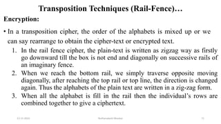 Transposition Techniques (Rail-Fence)…
Encryption:
• In a transposition cipher, the order of the alphabets is mixed up or we
can say rearrange to obtain the cipher-text or encrypted text.
1. In the rail fence cipher, the plain-text is written as zigzag way as firstly
go downward till the box is not end and diagonally on successive rails of
an imaginary fence.
2. When we reach the bottom rail, we simply traverse opposite moving
diagonally, after reaching the top rail or top line, the direction is changed
again. Thus the alphabets of the plain text are written in a zig-zag form.
3. When all the alphabet is fill in the rail then the individual’s rows are
combined together to give a ciphertext.
12-11-2022 Nuthanakanti Bhaskar 71
 