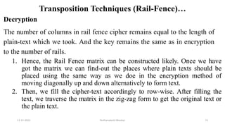 Transposition Techniques (Rail-Fence)…
Decryption
The number of columns in rail fence cipher remains equal to the length of
plain-text which we took. And the key remains the same as in encryption
to the number of rails.
1. Hence, the Rail Fence matrix can be constructed likely. Once we have
got the matrix we can find-out the places where plain texts should be
placed using the same way as we doe in the encryption method of
moving diagonally up and down alternatively to form text.
2. Then, we fill the cipher-text accordingly to row-wise. After filling the
text, we traverse the matrix in the zig-zag form to get the original text or
the plain text.
12-11-2022 Nuthanakanti Bhaskar 73
 