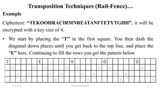 Transposition Techniques (Rail-Fence)…
Example
Ciphertext: “TEKOOHRACIRMNREATANFTETYTGHH”, it will be
encrypted with a key size of 4.
• We start by placing the “T” in the first square. You then dash the
diagonal down places until you get back to the top line, and place the
“E” here. Continuing to fill the rows you get the pattern below
12-11-2022 Nuthanakanti Bhaskar 74
 