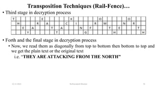 Transposition Techniques (Rail-Fence)…
• Third stage in decryption process
• Forth and the final stage in decryption process
• Now, we read them as diagonally from top to bottom then bottom to top and
we get the plain text or the original text
i.e. “THEY ARE ATTACKING FROM THE NORTH”
12-11-2022 Nuthanakanti Bhaskar 76
 