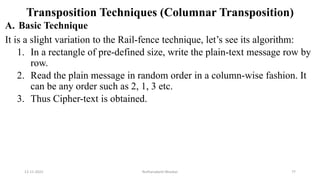Transposition Techniques (Columnar Transposition)
A. Basic Technique
It is a slight variation to the Rail-fence technique, let’s see its algorithm:
1. In a rectangle of pre-defined size, write the plain-text message row by
row.
2. Read the plain message in random order in a column-wise fashion. It
can be any order such as 2, 1, 3 etc.
3. Thus Cipher-text is obtained.
12-11-2022 Nuthanakanti Bhaskar 77
 