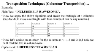 Transposition Techniques (Columnar Transposition)…
Example:
Plain Text: “INCLUDEHELP IS AWESOME”.
• Now we apply the above algorithm and create the rectangle of 4 columns
(we decide to make a rectangle with four column it can be any number.)
• Now let’s decide on an order for the column as 4, 1, 3 and 2 and now we
will read the text in column-wise.
Cipher-text: LHIEEIUESSCEPWMNDLAO
12-11-2022 Nuthanakanti Bhaskar 78
 