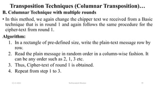 Transposition Techniques (Columnar Transposition)…
B. Columnar Technique with multiple rounds
• In this method, we again change the chipper text we received from a Basic
technique that is in round 1 and again follows the same procedure for the
cipher-text from round 1.
Algorithm:
1. In a rectangle of pre-defined size, write the plain-text message row by
row.
2. Read the plain message in random order in a column-wise fashion. It
can be any order such as 2, 1, 3 etc.
3. Thus, Cipher-text of round 1 is obtained.
4. Repeat from step 1 to 3.
12-11-2022 Nuthanakanti Bhaskar 79
 