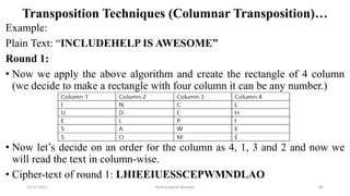 Transposition Techniques (Columnar Transposition)…
Example:
Plain Text: “INCLUDEHELP IS AWESOME”
Round 1:
• Now we apply the above algorithm and create the rectangle of 4 column
(we decide to make a rectangle with four column it can be any number.)
• Now let’s decide on an order for the column as 4, 1, 3 and 2 and now we
will read the text in column-wise.
• Cipher-text of round 1: LHIEEIUESSCEPWMNDLAO
12-11-2022 Nuthanakanti Bhaskar 80
 