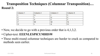 Transposition Techniques (Columnar Transposition)…
Round 2:
• Now, we decide to go with a previous order that is 4,1,3,2.
• Cipher-text: EEENLESPICUMHISW
• These multi-round columnar techniques are harder to crack as compared to
methods seen earlier.
12-11-2022 Nuthanakanti Bhaskar 81
 
