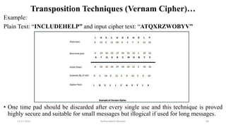 Transposition Techniques (Vernam Cipher)…
Example:
Plain Text: “INCLUDEHELP” and input cipher text: “ATQXRZWOBYV”
• One time pad should be discarded after every single use and this technique is proved
highly secure and suitable for small messages but illogical if used for long messages.
12-11-2022 Nuthanakanti Bhaskar 83
 