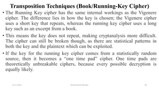 Transposition Techniques (Book/Running-Key Cipher)
• The Running Key cipher has the same internal workings as the Vigenere
cipher. The difference lies in how the key is chosen; the Vigenere cipher
uses a short key that repeats, whereas the running key cipher uses a long
key such as an excerpt from a book.
• This means the key does not repeat, making cryptanalysis more difficult.
The cipher can still be broken though, as there are statistical patterns in
both the key and the plaintext which can be exploited.
• If the key for the running key cipher comes from a statistically random
source, then it becomes a “one time pad” cipher. One time pads are
theoretically unbreakable ciphers, because every possible decryption is
equally likely.
12-11-2022 Nuthanakanti Bhaskar 84
 