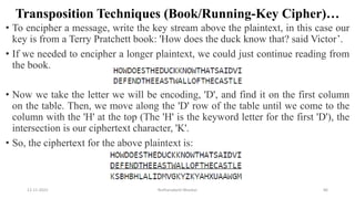 Transposition Techniques (Book/Running-Key Cipher)…
• To encipher a message, write the key stream above the plaintext, in this case our
key is from a Terry Pratchett book: 'How does the duck know that? said Victor’.
• If we needed to encipher a longer plaintext, we could just continue reading from
the book.
• Now we take the letter we will be encoding, 'D', and find it on the first column
on the table. Then, we move along the 'D' row of the table until we come to the
column with the 'H' at the top (The 'H' is the keyword letter for the first 'D'), the
intersection is our ciphertext character, 'K'.
• So, the ciphertext for the above plaintext is:
12-11-2022 Nuthanakanti Bhaskar 86
 