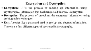 Encryption and Decryption
 Encryption: It is the process of locking up information using
cryptography. Information that hasbeen locked this way is encrypted.
 Decryption: The process of unlocking the encrypted information using
cryptographic techniques.
 Key: A secret like a password used to encrypt and decrypt information.
There are a few different types of keys used in cryptography.
12-11-2022 Nuthanakanti Bhaskar 87
 