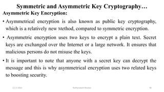 Symmetric and Asymmetric Key Cryptography…
Asymmetric Key Encryption:
• Asymmetrical encryption is also known as public key cryptography,
which is a relatively new Method, compared to symmetric encryption.
• Asymmetric encryption uses two keys to encrypt a plain text. Secret
keys are exchanged over the Internet or a large network. It ensures that
malicious persons do not misuse the keys.
• It is important to note that anyone with a secret key can decrypt the
message and this is why asymmetrical encryption uses two related keys
to boosting security.
12-11-2022 Nuthanakanti Bhaskar 90
 